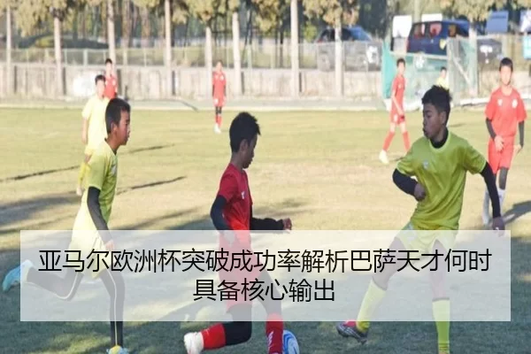 亚马尔欧洲杯突破成功率解析巴萨天才何时具备核心输出